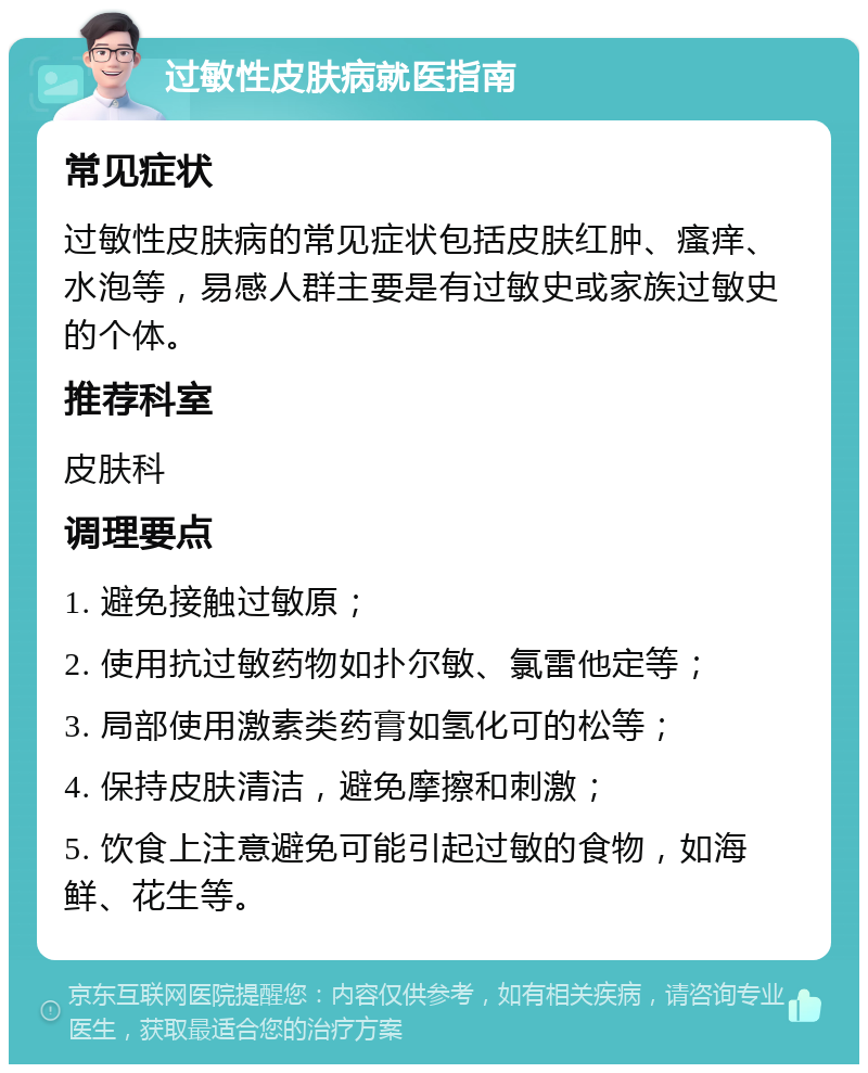 过敏性皮肤病就医指南 常见症状 过敏性皮肤病的常见症状包括皮肤红肿、瘙痒、水泡等，易感人群主要是有过敏史或家族过敏史的个体。 推荐科室 皮肤科 调理要点 1. 避免接触过敏原； 2. 使用抗过敏药物如扑尔敏、氯雷他定等； 3. 局部使用激素类药膏如氢化可的松等； 4. 保持皮肤清洁，避免摩擦和刺激； 5. 饮食上注意避免可能引起过敏的食物，如海鲜、花生等。