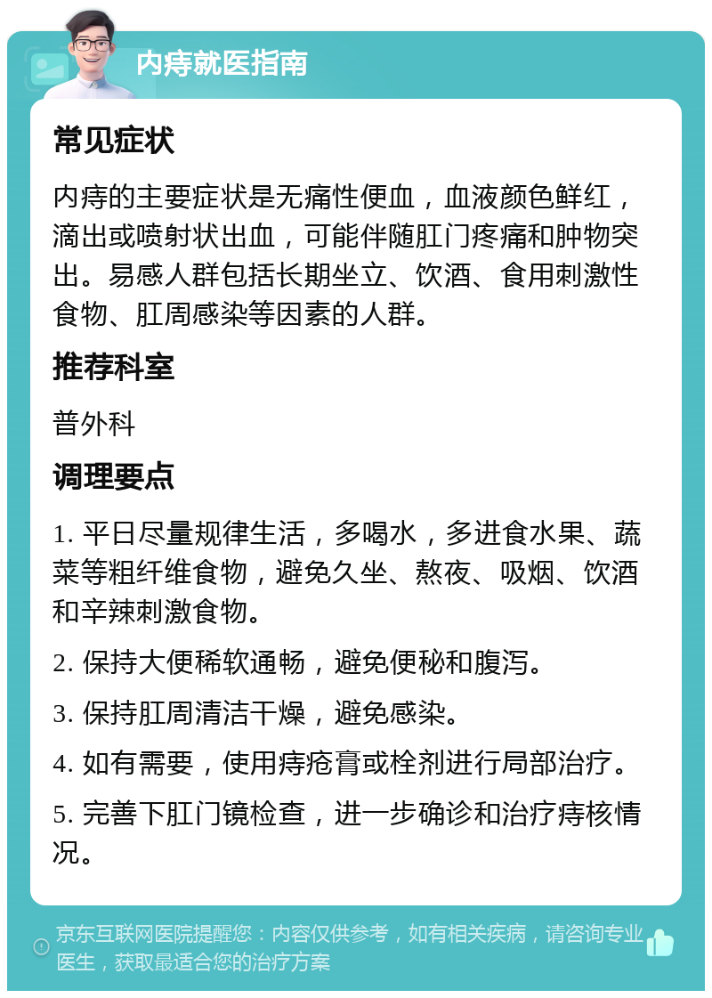 内痔就医指南 常见症状 内痔的主要症状是无痛性便血，血液颜色鲜红，滴出或喷射状出血，可能伴随肛门疼痛和肿物突出。易感人群包括长期坐立、饮酒、食用刺激性食物、肛周感染等因素的人群。 推荐科室 普外科 调理要点 1. 平日尽量规律生活，多喝水，多进食水果、蔬菜等粗纤维食物，避免久坐、熬夜、吸烟、饮酒和辛辣刺激食物。 2. 保持大便稀软通畅，避免便秘和腹泻。 3. 保持肛周清洁干燥，避免感染。 4. 如有需要，使用痔疮膏或栓剂进行局部治疗。 5. 完善下肛门镜检查，进一步确诊和治疗痔核情况。