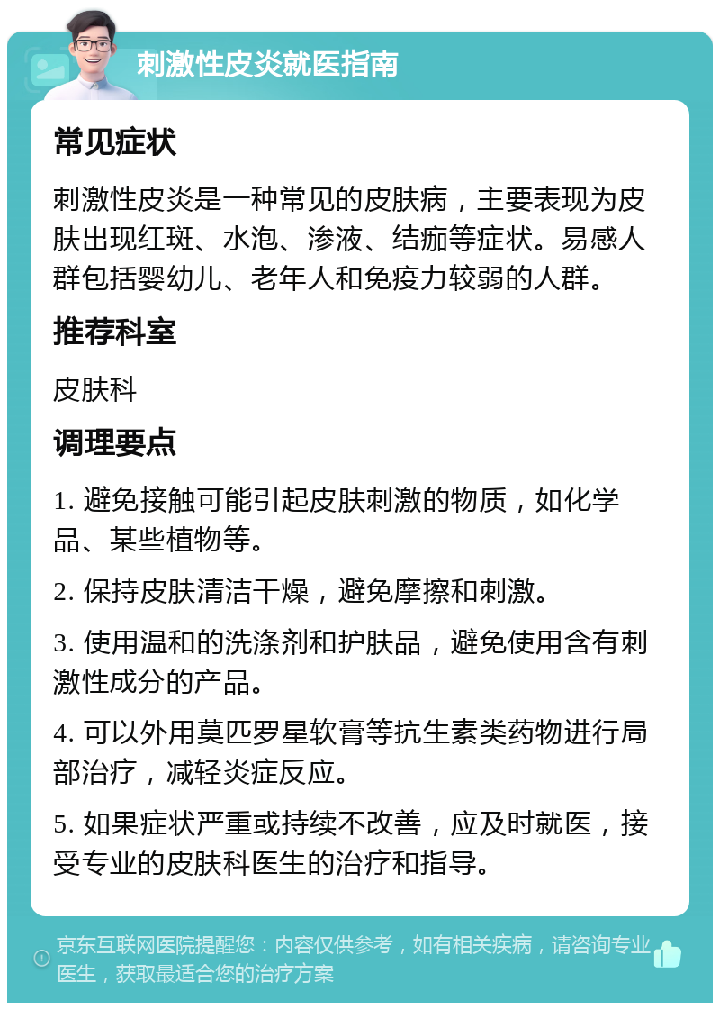 刺激性皮炎就医指南 常见症状 刺激性皮炎是一种常见的皮肤病，主要表现为皮肤出现红斑、水泡、渗液、结痂等症状。易感人群包括婴幼儿、老年人和免疫力较弱的人群。 推荐科室 皮肤科 调理要点 1. 避免接触可能引起皮肤刺激的物质，如化学品、某些植物等。 2. 保持皮肤清洁干燥，避免摩擦和刺激。 3. 使用温和的洗涤剂和护肤品，避免使用含有刺激性成分的产品。 4. 可以外用莫匹罗星软膏等抗生素类药物进行局部治疗，减轻炎症反应。 5. 如果症状严重或持续不改善，应及时就医，接受专业的皮肤科医生的治疗和指导。