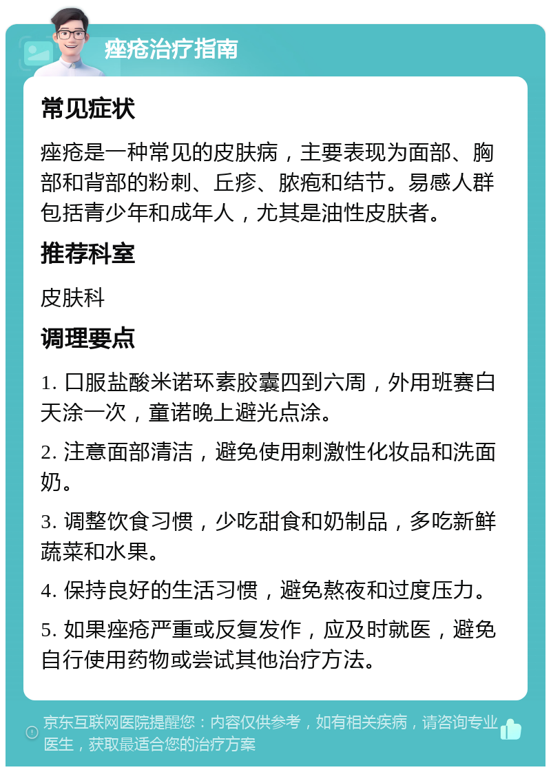 痤疮治疗指南 常见症状 痤疮是一种常见的皮肤病，主要表现为面部、胸部和背部的粉刺、丘疹、脓疱和结节。易感人群包括青少年和成年人，尤其是油性皮肤者。 推荐科室 皮肤科 调理要点 1. 口服盐酸米诺环素胶囊四到六周，外用班赛白天涂一次，童诺晚上避光点涂。 2. 注意面部清洁，避免使用刺激性化妆品和洗面奶。 3. 调整饮食习惯，少吃甜食和奶制品，多吃新鲜蔬菜和水果。 4. 保持良好的生活习惯，避免熬夜和过度压力。 5. 如果痤疮严重或反复发作，应及时就医，避免自行使用药物或尝试其他治疗方法。