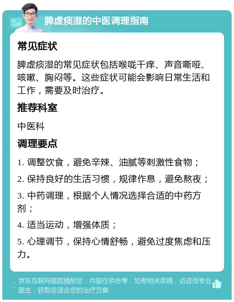 脾虚痰湿的中医调理指南 常见症状 脾虚痰湿的常见症状包括喉咙干痒、声音嘶哑、咳嗽、胸闷等。这些症状可能会影响日常生活和工作，需要及时治疗。 推荐科室 中医科 调理要点 1. 调整饮食，避免辛辣、油腻等刺激性食物； 2. 保持良好的生活习惯，规律作息，避免熬夜； 3. 中药调理，根据个人情况选择合适的中药方剂； 4. 适当运动，增强体质； 5. 心理调节，保持心情舒畅，避免过度焦虑和压力。