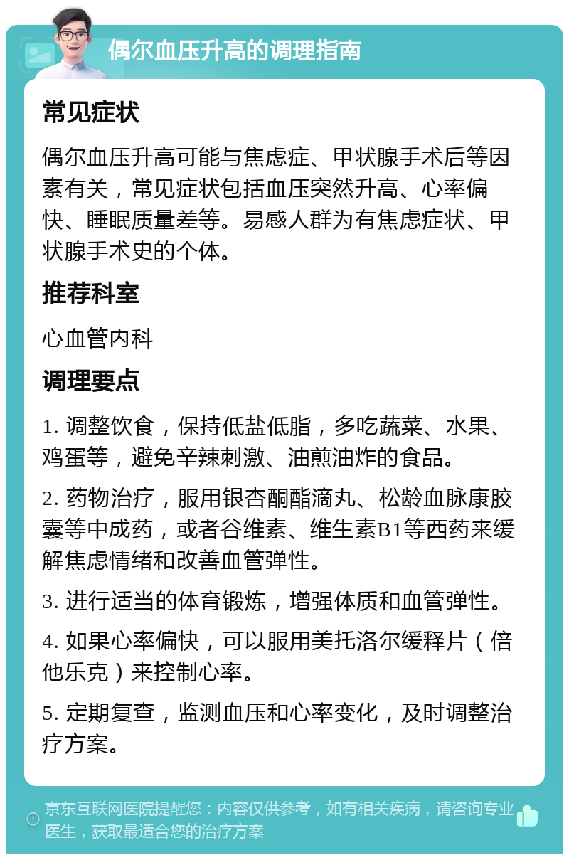 偶尔血压升高的调理指南 常见症状 偶尔血压升高可能与焦虑症、甲状腺手术后等因素有关，常见症状包括血压突然升高、心率偏快、睡眠质量差等。易感人群为有焦虑症状、甲状腺手术史的个体。 推荐科室 心血管内科 调理要点 1. 调整饮食，保持低盐低脂，多吃蔬菜、水果、鸡蛋等，避免辛辣刺激、油煎油炸的食品。 2. 药物治疗，服用银杏酮酯滴丸、松龄血脉康胶囊等中成药，或者谷维素、维生素B1等西药来缓解焦虑情绪和改善血管弹性。 3. 进行适当的体育锻炼，增强体质和血管弹性。 4. 如果心率偏快，可以服用美托洛尔缓释片（倍他乐克）来控制心率。 5. 定期复查，监测血压和心率变化，及时调整治疗方案。