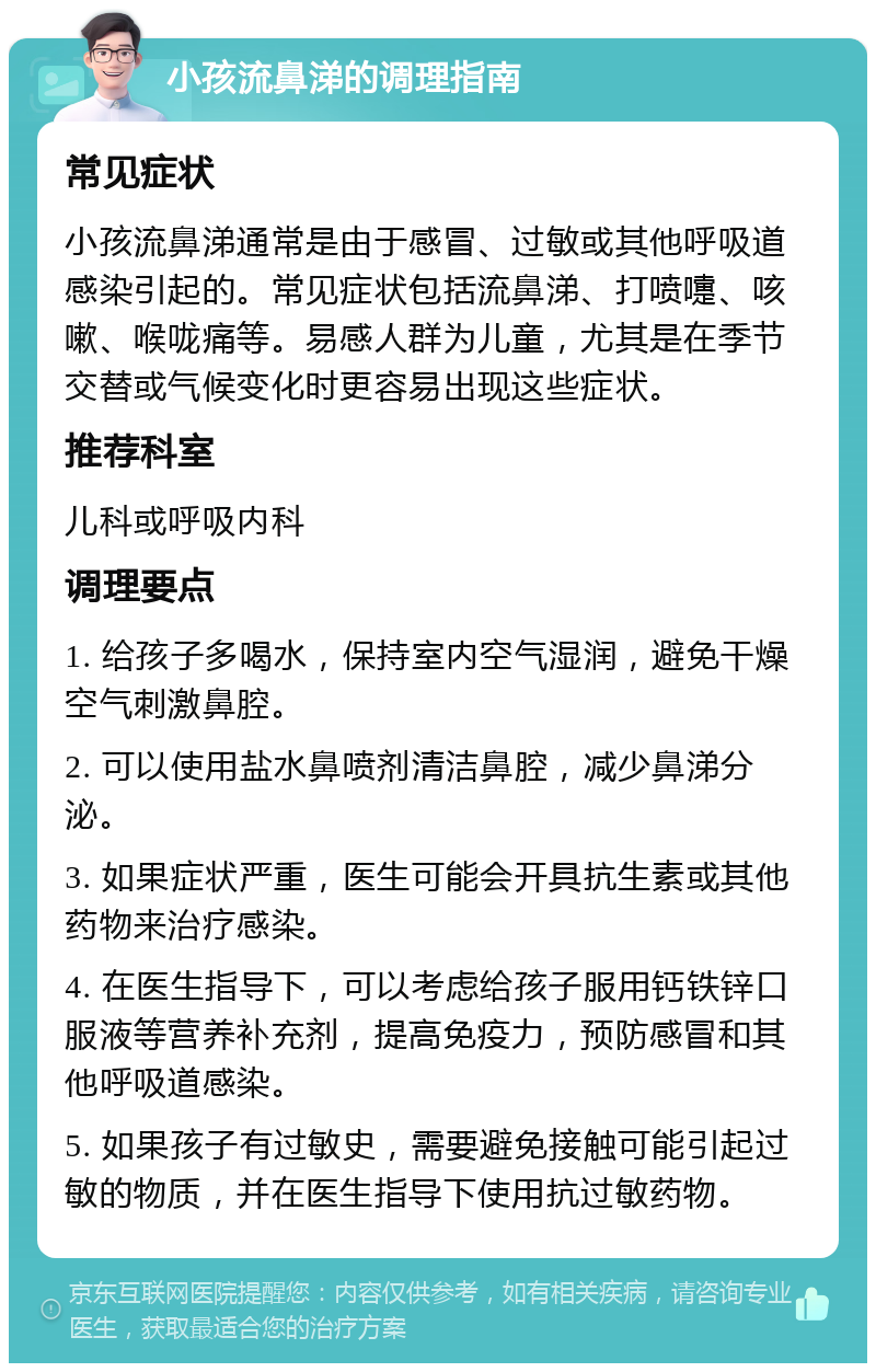 小孩流鼻涕的调理指南 常见症状 小孩流鼻涕通常是由于感冒、过敏或其他呼吸道感染引起的。常见症状包括流鼻涕、打喷嚏、咳嗽、喉咙痛等。易感人群为儿童，尤其是在季节交替或气候变化时更容易出现这些症状。 推荐科室 儿科或呼吸内科 调理要点 1. 给孩子多喝水，保持室内空气湿润，避免干燥空气刺激鼻腔。 2. 可以使用盐水鼻喷剂清洁鼻腔，减少鼻涕分泌。 3. 如果症状严重，医生可能会开具抗生素或其他药物来治疗感染。 4. 在医生指导下，可以考虑给孩子服用钙铁锌口服液等营养补充剂，提高免疫力，预防感冒和其他呼吸道感染。 5. 如果孩子有过敏史，需要避免接触可能引起过敏的物质，并在医生指导下使用抗过敏药物。