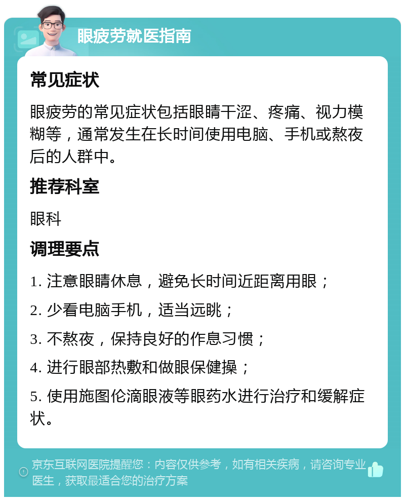 眼疲劳就医指南 常见症状 眼疲劳的常见症状包括眼睛干涩、疼痛、视力模糊等，通常发生在长时间使用电脑、手机或熬夜后的人群中。 推荐科室 眼科 调理要点 1. 注意眼睛休息，避免长时间近距离用眼； 2. 少看电脑手机，适当远眺； 3. 不熬夜，保持良好的作息习惯； 4. 进行眼部热敷和做眼保健操； 5. 使用施图伦滴眼液等眼药水进行治疗和缓解症状。