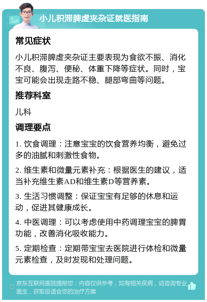 小儿积滞脾虚夹杂证就医指南 常见症状 小儿积滞脾虚夹杂证主要表现为食欲不振、消化不良、腹泻、便秘、体重下降等症状。同时，宝宝可能会出现走路不稳、腿部弯曲等问题。 推荐科室 儿科 调理要点 1. 饮食调理：注意宝宝的饮食营养均衡，避免过多的油腻和刺激性食物。 2. 维生素和微量元素补充：根据医生的建议，适当补充维生素AD和维生素D等营养素。 3. 生活习惯调整：保证宝宝有足够的休息和运动，促进其健康成长。 4. 中医调理：可以考虑使用中药调理宝宝的脾胃功能，改善消化吸收能力。 5. 定期检查：定期带宝宝去医院进行体检和微量元素检查，及时发现和处理问题。