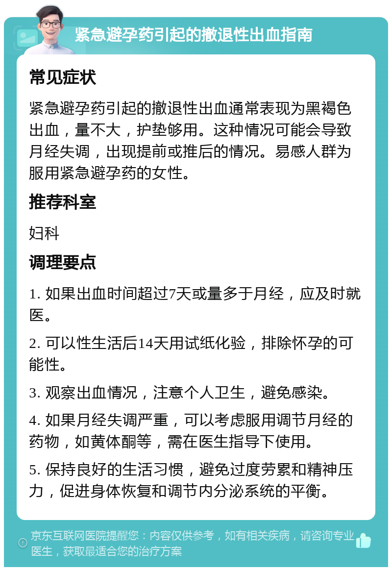 紧急避孕药引起的撤退性出血指南 常见症状 紧急避孕药引起的撤退性出血通常表现为黑褐色出血，量不大，护垫够用。这种情况可能会导致月经失调，出现提前或推后的情况。易感人群为服用紧急避孕药的女性。 推荐科室 妇科 调理要点 1. 如果出血时间超过7天或量多于月经，应及时就医。 2. 可以性生活后14天用试纸化验，排除怀孕的可能性。 3. 观察出血情况，注意个人卫生，避免感染。 4. 如果月经失调严重，可以考虑服用调节月经的药物，如黄体酮等，需在医生指导下使用。 5. 保持良好的生活习惯，避免过度劳累和精神压力，促进身体恢复和调节内分泌系统的平衡。