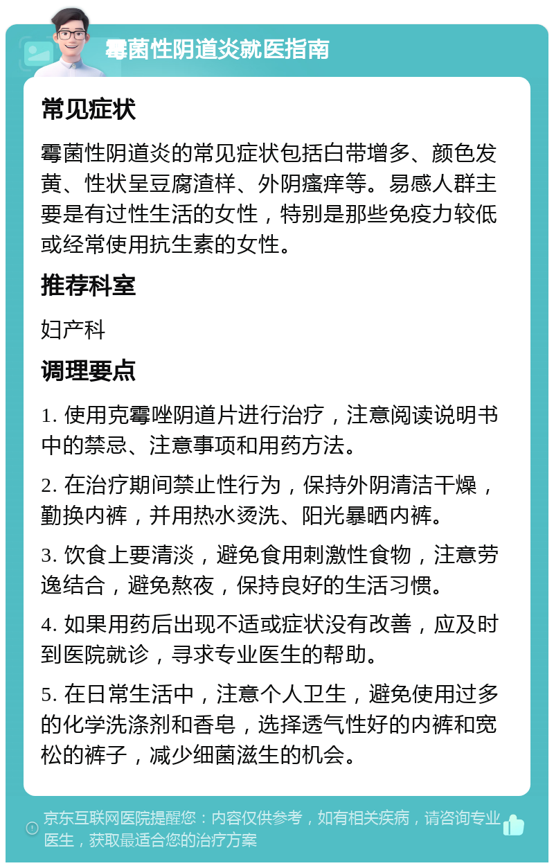 霉菌性阴道炎就医指南 常见症状 霉菌性阴道炎的常见症状包括白带增多、颜色发黄、性状呈豆腐渣样、外阴瘙痒等。易感人群主要是有过性生活的女性，特别是那些免疫力较低或经常使用抗生素的女性。 推荐科室 妇产科 调理要点 1. 使用克霉唑阴道片进行治疗，注意阅读说明书中的禁忌、注意事项和用药方法。 2. 在治疗期间禁止性行为，保持外阴清洁干燥，勤换内裤，并用热水烫洗、阳光暴晒内裤。 3. 饮食上要清淡，避免食用刺激性食物，注意劳逸结合，避免熬夜，保持良好的生活习惯。 4. 如果用药后出现不适或症状没有改善，应及时到医院就诊，寻求专业医生的帮助。 5. 在日常生活中，注意个人卫生，避免使用过多的化学洗涤剂和香皂，选择透气性好的内裤和宽松的裤子，减少细菌滋生的机会。