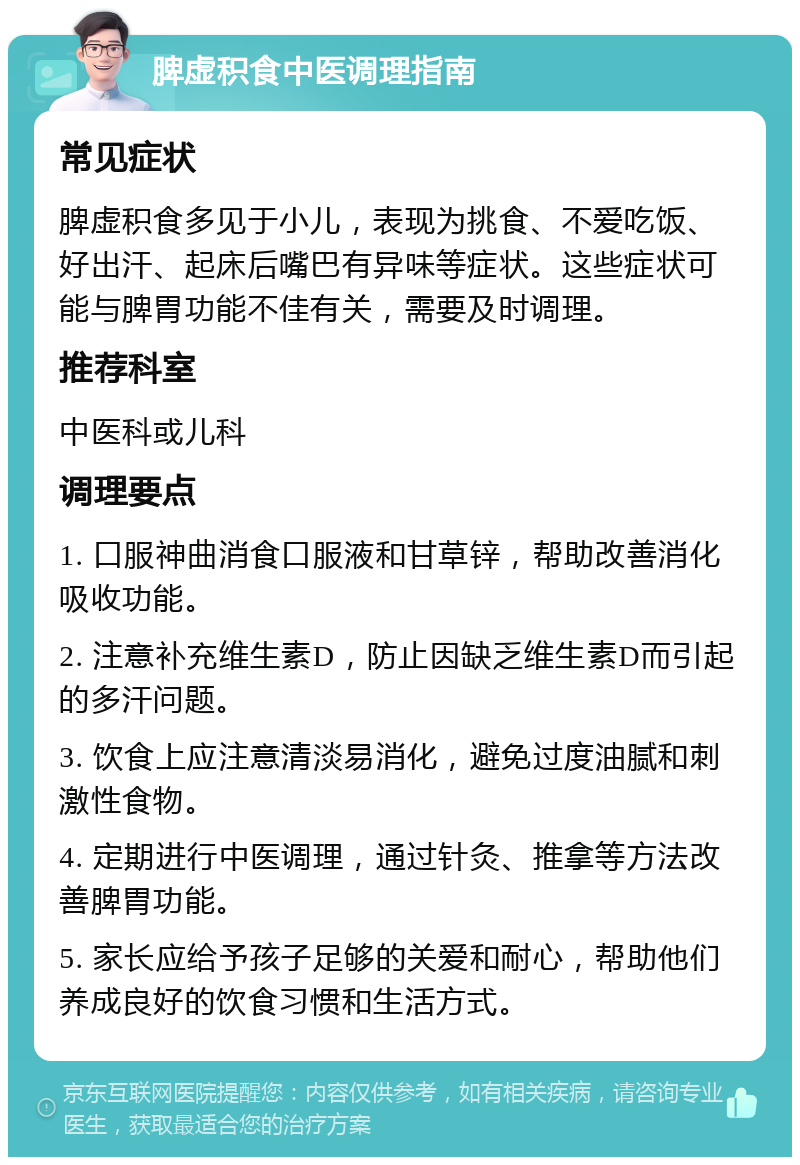 脾虚积食中医调理指南 常见症状 脾虚积食多见于小儿，表现为挑食、不爱吃饭、好出汗、起床后嘴巴有异味等症状。这些症状可能与脾胃功能不佳有关，需要及时调理。 推荐科室 中医科或儿科 调理要点 1. 口服神曲消食口服液和甘草锌，帮助改善消化吸收功能。 2. 注意补充维生素D，防止因缺乏维生素D而引起的多汗问题。 3. 饮食上应注意清淡易消化，避免过度油腻和刺激性食物。 4. 定期进行中医调理，通过针灸、推拿等方法改善脾胃功能。 5. 家长应给予孩子足够的关爱和耐心，帮助他们养成良好的饮食习惯和生活方式。