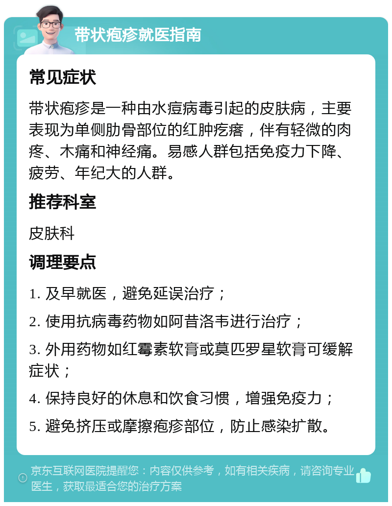 带状疱疹就医指南 常见症状 带状疱疹是一种由水痘病毒引起的皮肤病，主要表现为单侧肋骨部位的红肿疙瘩，伴有轻微的肉疼、木痛和神经痛。易感人群包括免疫力下降、疲劳、年纪大的人群。 推荐科室 皮肤科 调理要点 1. 及早就医，避免延误治疗； 2. 使用抗病毒药物如阿昔洛韦进行治疗； 3. 外用药物如红霉素软膏或莫匹罗星软膏可缓解症状； 4. 保持良好的休息和饮食习惯，增强免疫力； 5. 避免挤压或摩擦疱疹部位，防止感染扩散。