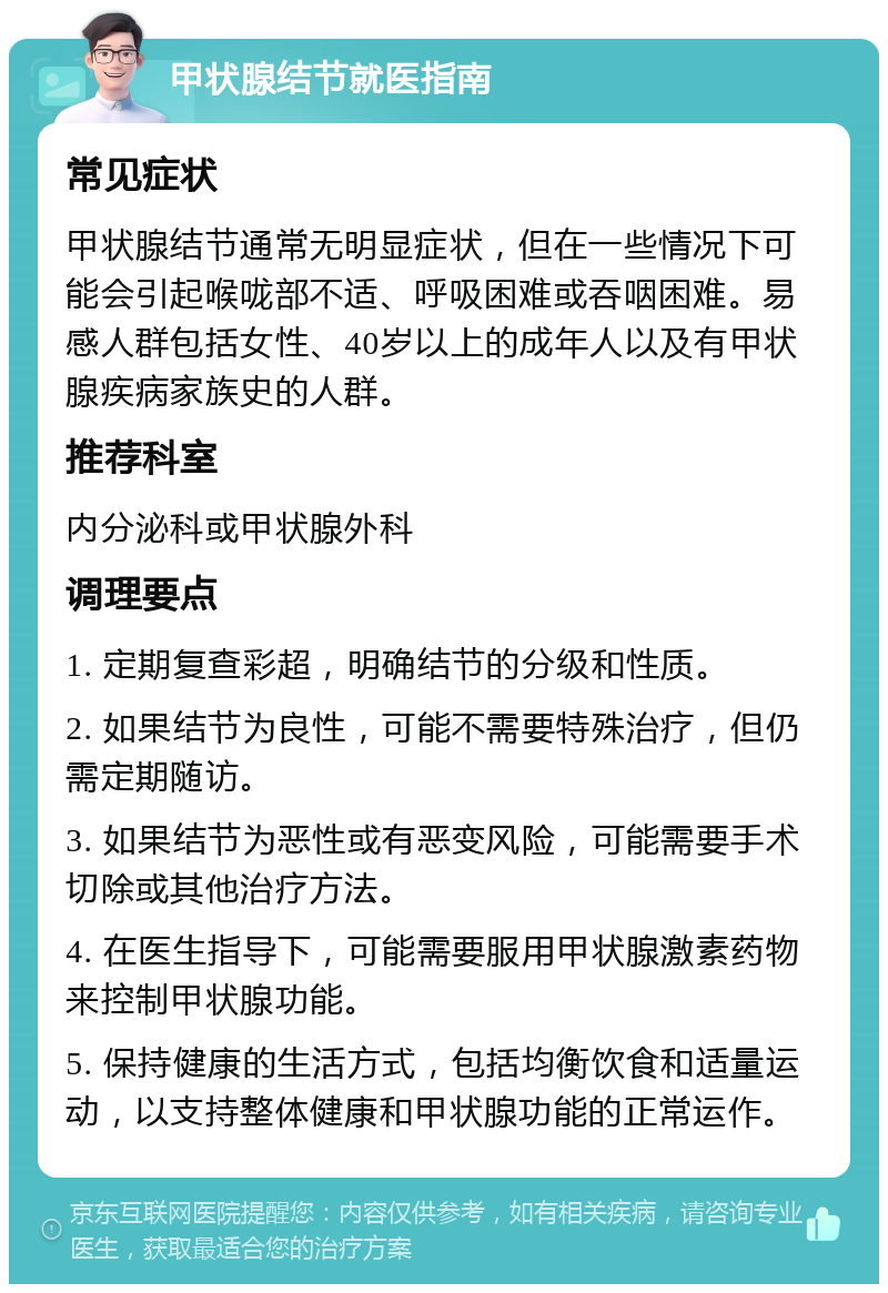 甲状腺结节就医指南 常见症状 甲状腺结节通常无明显症状，但在一些情况下可能会引起喉咙部不适、呼吸困难或吞咽困难。易感人群包括女性、40岁以上的成年人以及有甲状腺疾病家族史的人群。 推荐科室 内分泌科或甲状腺外科 调理要点 1. 定期复查彩超，明确结节的分级和性质。 2. 如果结节为良性，可能不需要特殊治疗，但仍需定期随访。 3. 如果结节为恶性或有恶变风险，可能需要手术切除或其他治疗方法。 4. 在医生指导下，可能需要服用甲状腺激素药物来控制甲状腺功能。 5. 保持健康的生活方式，包括均衡饮食和适量运动，以支持整体健康和甲状腺功能的正常运作。