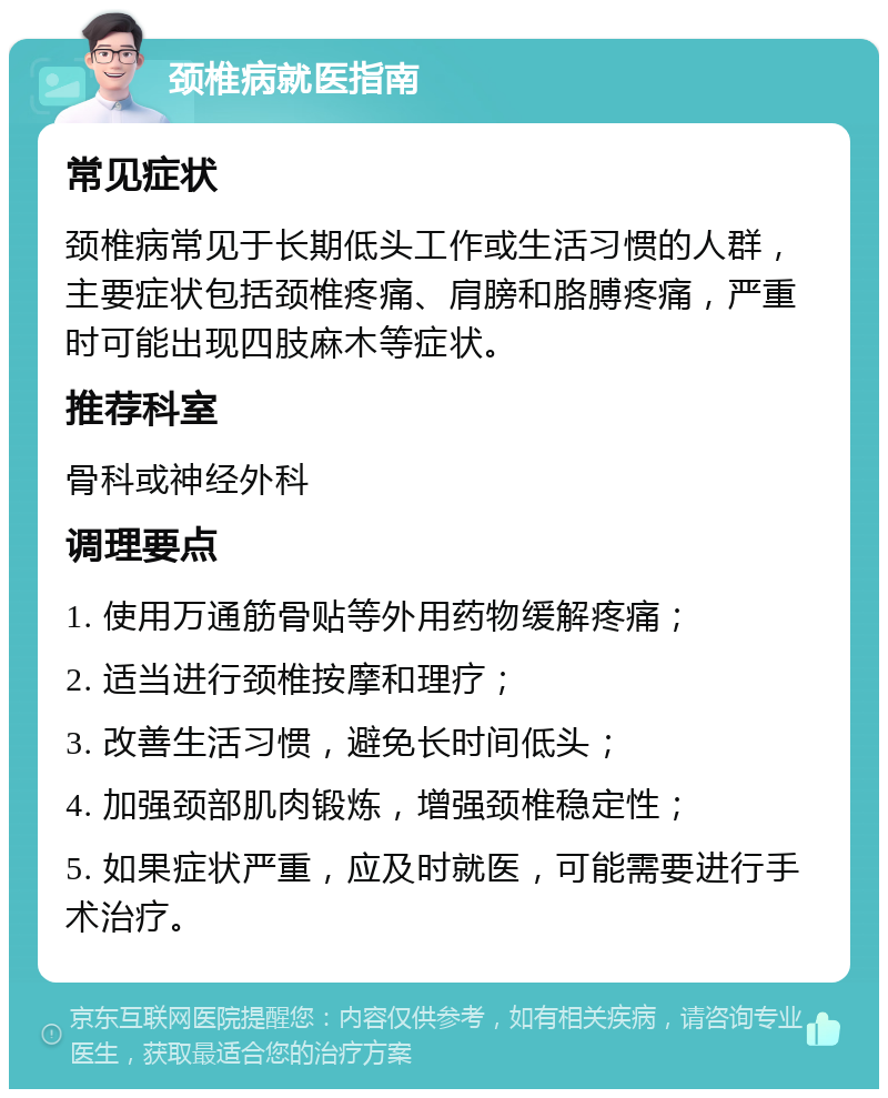 颈椎病就医指南 常见症状 颈椎病常见于长期低头工作或生活习惯的人群，主要症状包括颈椎疼痛、肩膀和胳膊疼痛，严重时可能出现四肢麻木等症状。 推荐科室 骨科或神经外科 调理要点 1. 使用万通筋骨贴等外用药物缓解疼痛； 2. 适当进行颈椎按摩和理疗； 3. 改善生活习惯，避免长时间低头； 4. 加强颈部肌肉锻炼，增强颈椎稳定性； 5. 如果症状严重，应及时就医，可能需要进行手术治疗。