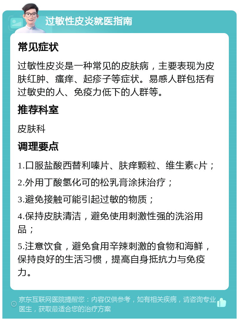 过敏性皮炎就医指南 常见症状 过敏性皮炎是一种常见的皮肤病，主要表现为皮肤红肿、瘙痒、起疹子等症状。易感人群包括有过敏史的人、免疫力低下的人群等。 推荐科室 皮肤科 调理要点 1.口服盐酸西替利嗪片、肤痒颗粒、维生素c片； 2.外用丁酸氢化可的松乳膏涂抹治疗； 3.避免接触可能引起过敏的物质； 4.保持皮肤清洁，避免使用刺激性强的洗浴用品； 5.注意饮食，避免食用辛辣刺激的食物和海鲜，保持良好的生活习惯，提高自身抵抗力与免疫力。