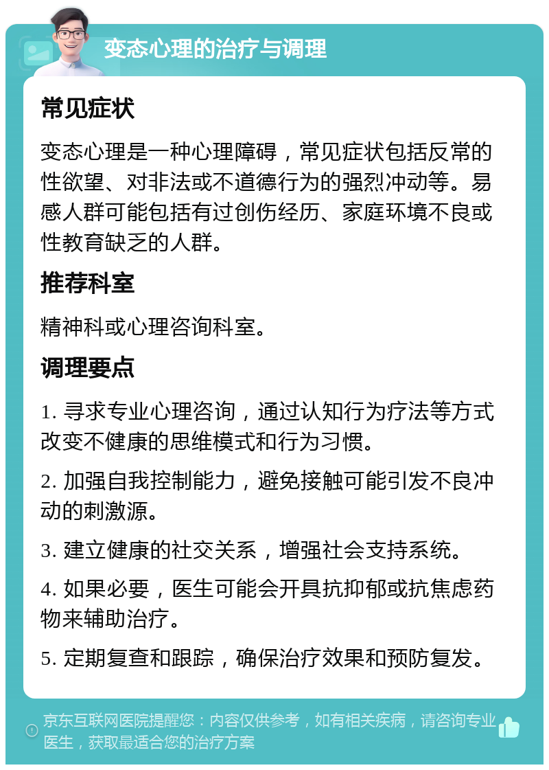 变态心理的治疗与调理 常见症状 变态心理是一种心理障碍，常见症状包括反常的性欲望、对非法或不道德行为的强烈冲动等。易感人群可能包括有过创伤经历、家庭环境不良或性教育缺乏的人群。 推荐科室 精神科或心理咨询科室。 调理要点 1. 寻求专业心理咨询，通过认知行为疗法等方式改变不健康的思维模式和行为习惯。 2. 加强自我控制能力，避免接触可能引发不良冲动的刺激源。 3. 建立健康的社交关系，增强社会支持系统。 4. 如果必要，医生可能会开具抗抑郁或抗焦虑药物来辅助治疗。 5. 定期复查和跟踪，确保治疗效果和预防复发。