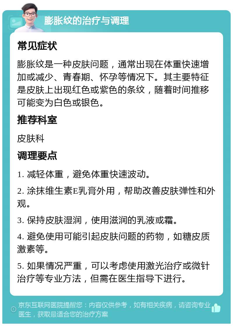 膨胀纹的治疗与调理 常见症状 膨胀纹是一种皮肤问题，通常出现在体重快速增加或减少、青春期、怀孕等情况下。其主要特征是皮肤上出现红色或紫色的条纹，随着时间推移可能变为白色或银色。 推荐科室 皮肤科 调理要点 1. 减轻体重，避免体重快速波动。 2. 涂抹维生素E乳膏外用，帮助改善皮肤弹性和外观。 3. 保持皮肤湿润，使用滋润的乳液或霜。 4. 避免使用可能引起皮肤问题的药物，如糖皮质激素等。 5. 如果情况严重，可以考虑使用激光治疗或微针治疗等专业方法，但需在医生指导下进行。