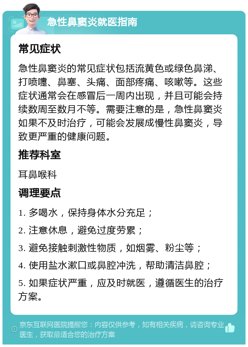 急性鼻窦炎就医指南 常见症状 急性鼻窦炎的常见症状包括流黄色或绿色鼻涕、打喷嚏、鼻塞、头痛、面部疼痛、咳嗽等。这些症状通常会在感冒后一周内出现，并且可能会持续数周至数月不等。需要注意的是，急性鼻窦炎如果不及时治疗，可能会发展成慢性鼻窦炎，导致更严重的健康问题。 推荐科室 耳鼻喉科 调理要点 1. 多喝水，保持身体水分充足； 2. 注意休息，避免过度劳累； 3. 避免接触刺激性物质，如烟雾、粉尘等； 4. 使用盐水漱口或鼻腔冲洗，帮助清洁鼻腔； 5. 如果症状严重，应及时就医，遵循医生的治疗方案。