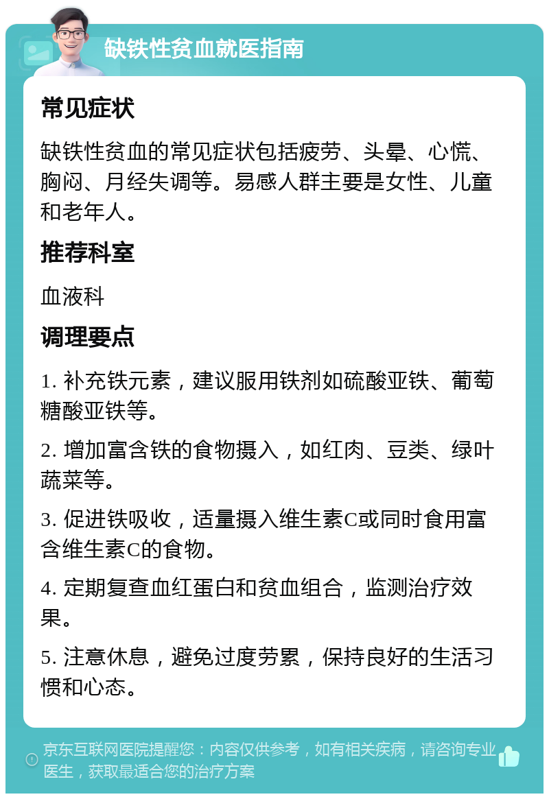 缺铁性贫血就医指南 常见症状 缺铁性贫血的常见症状包括疲劳、头晕、心慌、胸闷、月经失调等。易感人群主要是女性、儿童和老年人。 推荐科室 血液科 调理要点 1. 补充铁元素，建议服用铁剂如硫酸亚铁、葡萄糖酸亚铁等。 2. 增加富含铁的食物摄入，如红肉、豆类、绿叶蔬菜等。 3. 促进铁吸收，适量摄入维生素C或同时食用富含维生素C的食物。 4. 定期复查血红蛋白和贫血组合，监测治疗效果。 5. 注意休息，避免过度劳累，保持良好的生活习惯和心态。