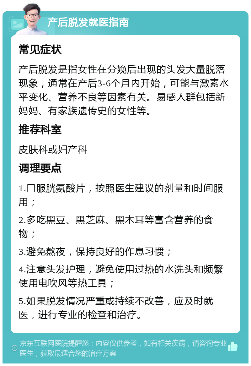 产后脱发就医指南 常见症状 产后脱发是指女性在分娩后出现的头发大量脱落现象，通常在产后3-6个月内开始，可能与激素水平变化、营养不良等因素有关。易感人群包括新妈妈、有家族遗传史的女性等。 推荐科室 皮肤科或妇产科 调理要点 1.口服胱氨酸片，按照医生建议的剂量和时间服用； 2.多吃黑豆、黑芝麻、黑木耳等富含营养的食物； 3.避免熬夜，保持良好的作息习惯； 4.注意头发护理，避免使用过热的水洗头和频繁使用电吹风等热工具； 5.如果脱发情况严重或持续不改善，应及时就医，进行专业的检查和治疗。