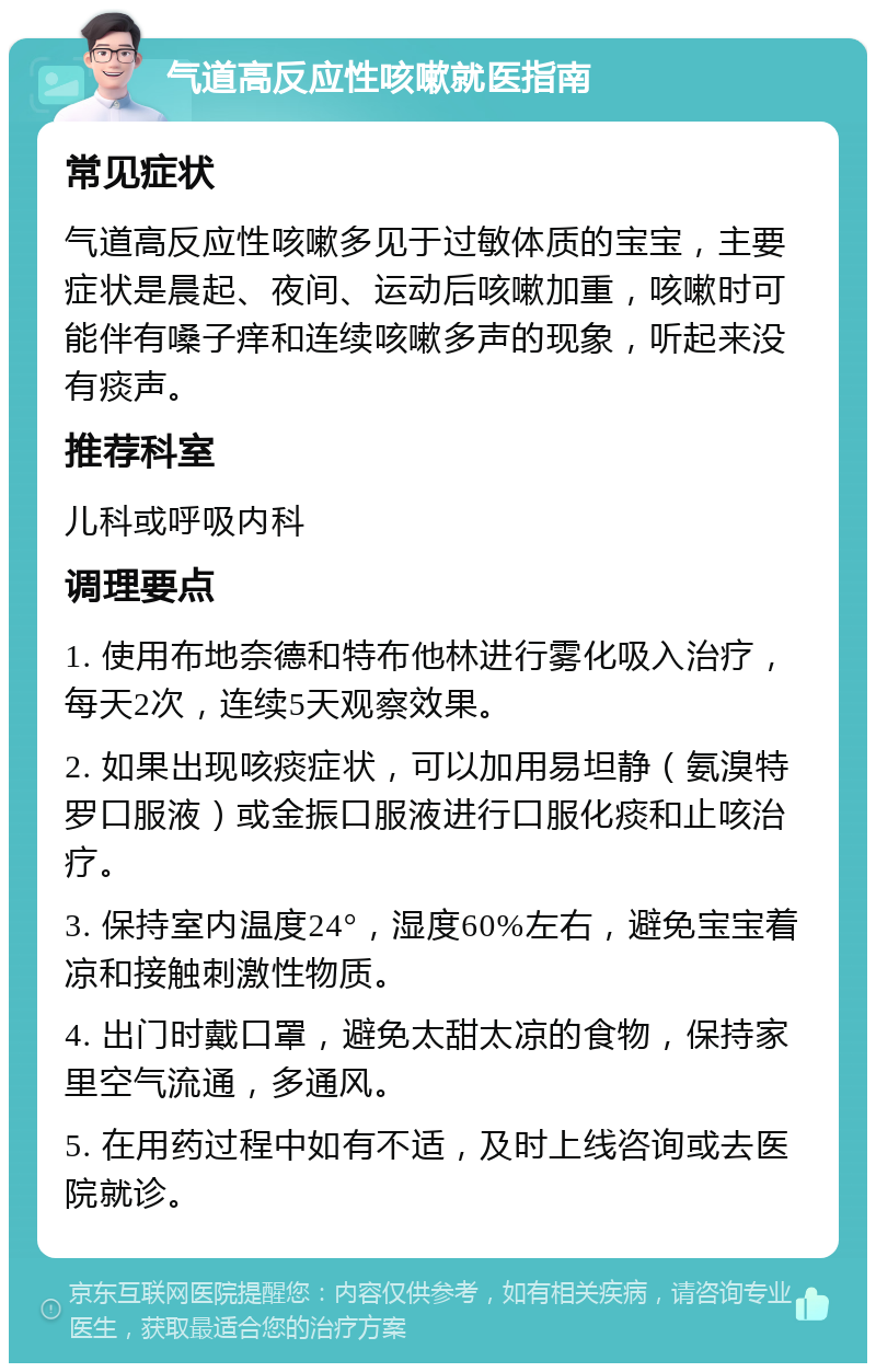 气道高反应性咳嗽就医指南 常见症状 气道高反应性咳嗽多见于过敏体质的宝宝，主要症状是晨起、夜间、运动后咳嗽加重，咳嗽时可能伴有嗓子痒和连续咳嗽多声的现象，听起来没有痰声。 推荐科室 儿科或呼吸内科 调理要点 1. 使用布地奈德和特布他林进行雾化吸入治疗，每天2次，连续5天观察效果。 2. 如果出现咳痰症状，可以加用易坦静（氨溴特罗口服液）或金振口服液进行口服化痰和止咳治疗。 3. 保持室内温度24°，湿度60%左右，避免宝宝着凉和接触刺激性物质。 4. 出门时戴口罩，避免太甜太凉的食物，保持家里空气流通，多通风。 5. 在用药过程中如有不适，及时上线咨询或去医院就诊。