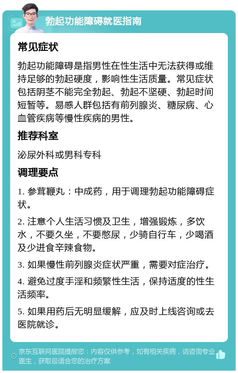 勃起功能障碍就医指南 常见症状 勃起功能障碍是指男性在性生活中无法获得或维持足够的勃起硬度，影响性生活质量。常见症状包括阴茎不能完全勃起、勃起不坚硬、勃起时间短暂等。易感人群包括有前列腺炎、糖尿病、心血管疾病等慢性疾病的男性。 推荐科室 泌尿外科或男科专科 调理要点 1. 参茸鞭丸：中成药，用于调理勃起功能障碍症状。 2. 注意个人生活习惯及卫生，增强锻炼，多饮水，不要久坐，不要憋尿，少骑自行车，少喝酒及少进食辛辣食物。 3. 如果慢性前列腺炎症状严重，需要对症治疗。 4. 避免过度手淫和频繁性生活，保持适度的性生活频率。 5. 如果用药后无明显缓解，应及时上线咨询或去医院就诊。