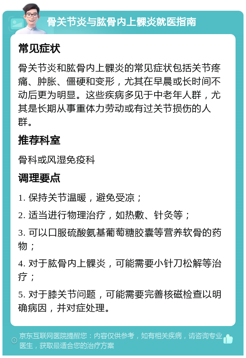 骨关节炎与肱骨内上髁炎就医指南 常见症状 骨关节炎和肱骨内上髁炎的常见症状包括关节疼痛、肿胀、僵硬和变形，尤其在早晨或长时间不动后更为明显。这些疾病多见于中老年人群，尤其是长期从事重体力劳动或有过关节损伤的人群。 推荐科室 骨科或风湿免疫科 调理要点 1. 保持关节温暖，避免受凉； 2. 适当进行物理治疗，如热敷、针灸等； 3. 可以口服硫酸氨基葡萄糖胶囊等营养软骨的药物； 4. 对于肱骨内上髁炎，可能需要小针刀松解等治疗； 5. 对于膝关节问题，可能需要完善核磁检查以明确病因，并对症处理。