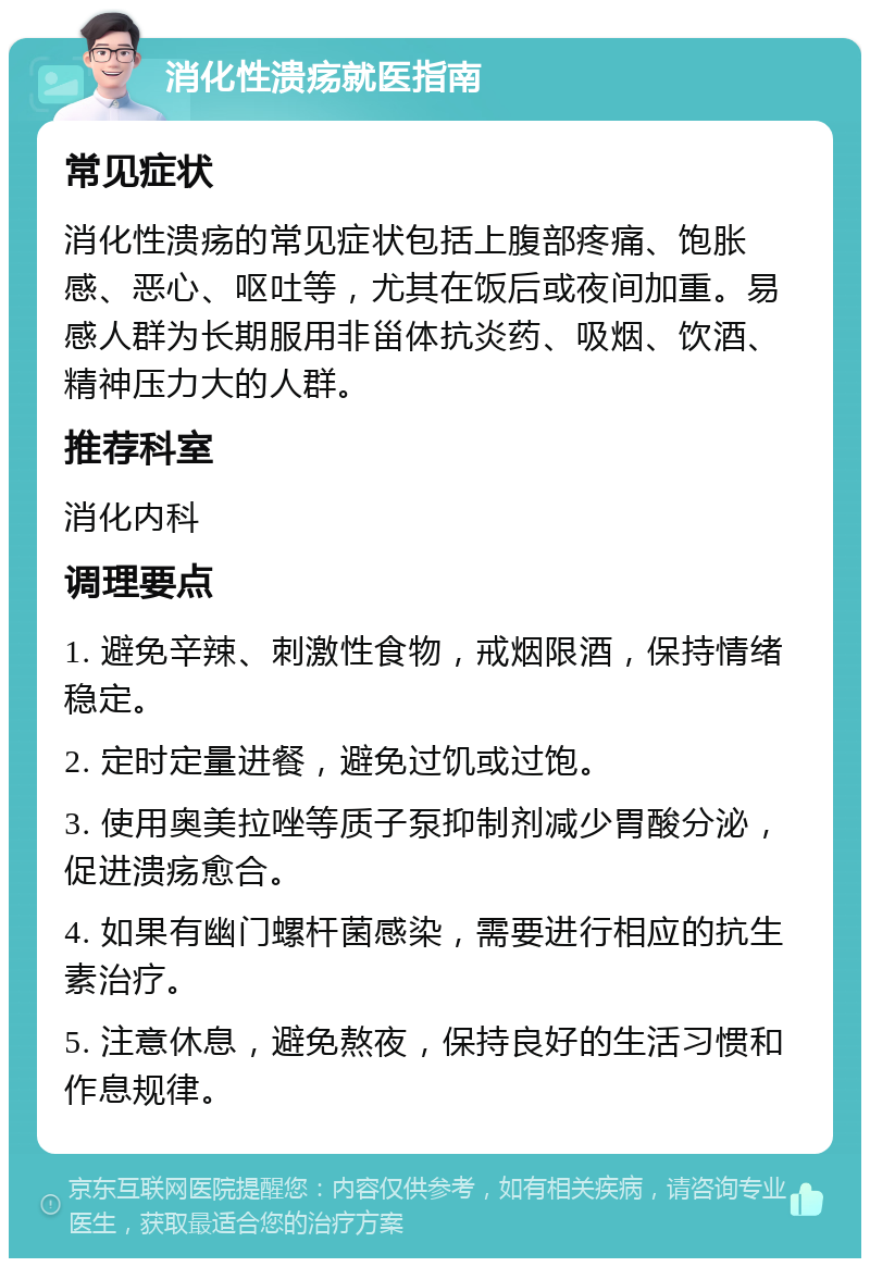 消化性溃疡就医指南 常见症状 消化性溃疡的常见症状包括上腹部疼痛、饱胀感、恶心、呕吐等，尤其在饭后或夜间加重。易感人群为长期服用非甾体抗炎药、吸烟、饮酒、精神压力大的人群。 推荐科室 消化内科 调理要点 1. 避免辛辣、刺激性食物，戒烟限酒，保持情绪稳定。 2. 定时定量进餐，避免过饥或过饱。 3. 使用奥美拉唑等质子泵抑制剂减少胃酸分泌，促进溃疡愈合。 4. 如果有幽门螺杆菌感染，需要进行相应的抗生素治疗。 5. 注意休息，避免熬夜，保持良好的生活习惯和作息规律。