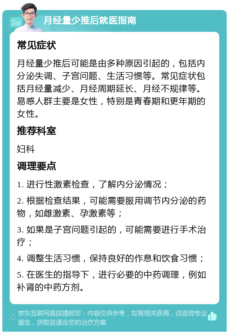 月经量少推后就医指南 常见症状 月经量少推后可能是由多种原因引起的，包括内分泌失调、子宫问题、生活习惯等。常见症状包括月经量减少、月经周期延长、月经不规律等。易感人群主要是女性，特别是青春期和更年期的女性。 推荐科室 妇科 调理要点 1. 进行性激素检查，了解内分泌情况； 2. 根据检查结果，可能需要服用调节内分泌的药物，如雌激素、孕激素等； 3. 如果是子宫问题引起的，可能需要进行手术治疗； 4. 调整生活习惯，保持良好的作息和饮食习惯； 5. 在医生的指导下，进行必要的中药调理，例如补肾的中药方剂。