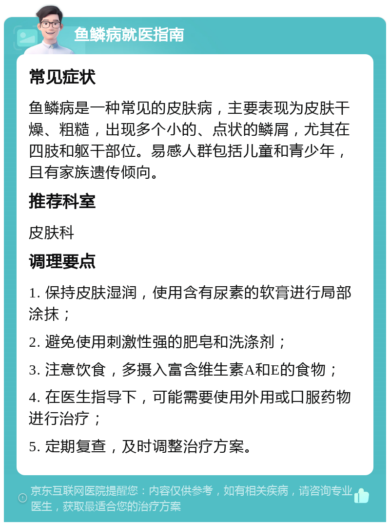 鱼鳞病就医指南 常见症状 鱼鳞病是一种常见的皮肤病，主要表现为皮肤干燥、粗糙，出现多个小的、点状的鳞屑，尤其在四肢和躯干部位。易感人群包括儿童和青少年，且有家族遗传倾向。 推荐科室 皮肤科 调理要点 1. 保持皮肤湿润，使用含有尿素的软膏进行局部涂抹； 2. 避免使用刺激性强的肥皂和洗涤剂； 3. 注意饮食，多摄入富含维生素A和E的食物； 4. 在医生指导下，可能需要使用外用或口服药物进行治疗； 5. 定期复查，及时调整治疗方案。