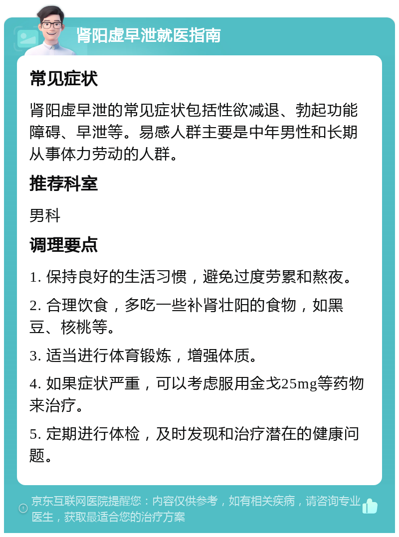 肾阳虚早泄就医指南 常见症状 肾阳虚早泄的常见症状包括性欲减退、勃起功能障碍、早泄等。易感人群主要是中年男性和长期从事体力劳动的人群。 推荐科室 男科 调理要点 1. 保持良好的生活习惯，避免过度劳累和熬夜。 2. 合理饮食，多吃一些补肾壮阳的食物，如黑豆、核桃等。 3. 适当进行体育锻炼，增强体质。 4. 如果症状严重，可以考虑服用金戈25mg等药物来治疗。 5. 定期进行体检，及时发现和治疗潜在的健康问题。