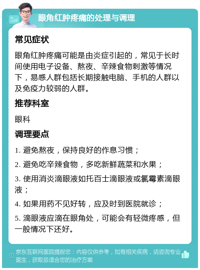 眼角红肿疼痛的处理与调理 常见症状 眼角红肿疼痛可能是由炎症引起的，常见于长时间使用电子设备、熬夜、辛辣食物刺激等情况下，易感人群包括长期接触电脑、手机的人群以及免疫力较弱的人群。 推荐科室 眼科 调理要点 1. 避免熬夜，保持良好的作息习惯； 2. 避免吃辛辣食物，多吃新鲜蔬菜和水果； 3. 使用消炎滴眼液如托百士滴眼液或氯霉素滴眼液； 4. 如果用药不见好转，应及时到医院就诊； 5. 滴眼液应滴在眼角处，可能会有轻微疼感，但一般情况下还好。