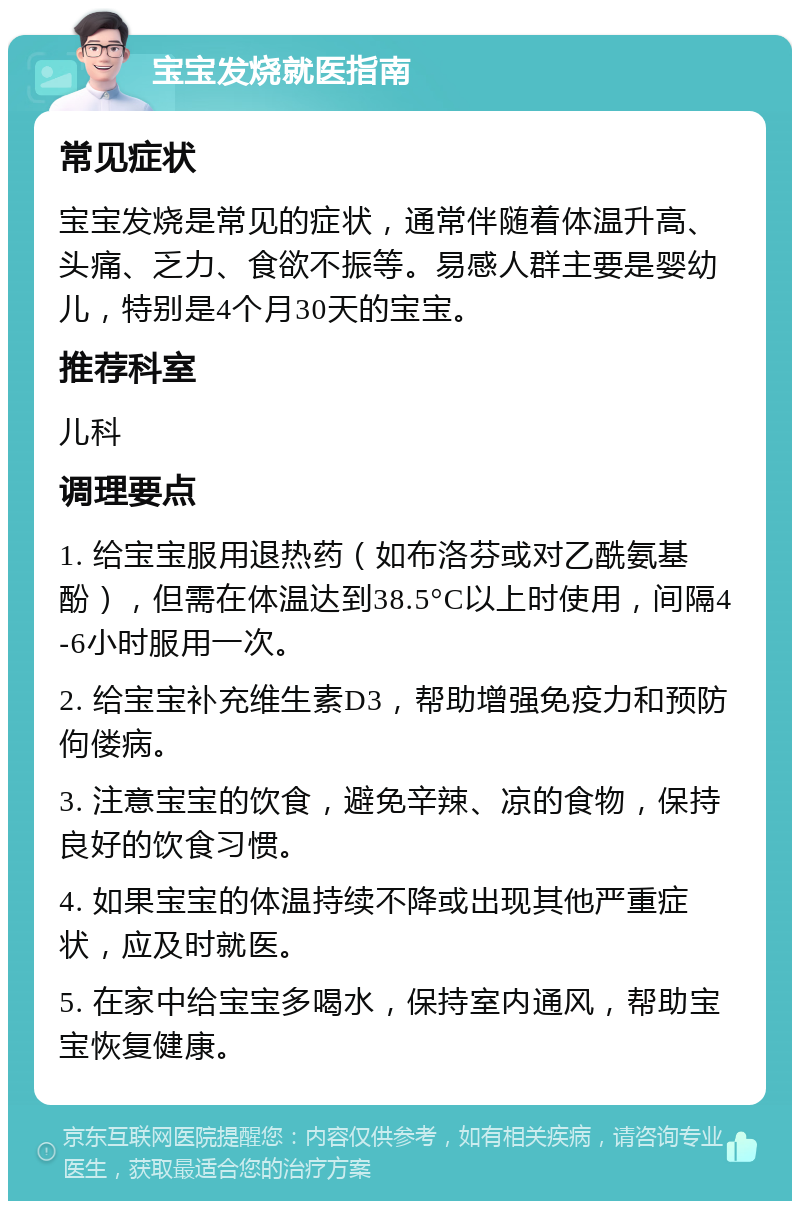 宝宝发烧就医指南 常见症状 宝宝发烧是常见的症状，通常伴随着体温升高、头痛、乏力、食欲不振等。易感人群主要是婴幼儿，特别是4个月30天的宝宝。 推荐科室 儿科 调理要点 1. 给宝宝服用退热药（如布洛芬或对乙酰氨基酚），但需在体温达到38.5°C以上时使用，间隔4-6小时服用一次。 2. 给宝宝补充维生素D3，帮助增强免疫力和预防佝偻病。 3. 注意宝宝的饮食，避免辛辣、凉的食物，保持良好的饮食习惯。 4. 如果宝宝的体温持续不降或出现其他严重症状，应及时就医。 5. 在家中给宝宝多喝水，保持室内通风，帮助宝宝恢复健康。