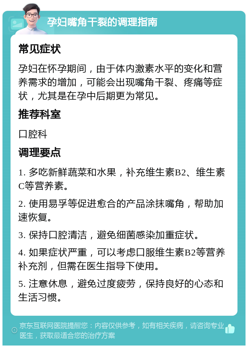 孕妇嘴角干裂的调理指南 常见症状 孕妇在怀孕期间，由于体内激素水平的变化和营养需求的增加，可能会出现嘴角干裂、疼痛等症状，尤其是在孕中后期更为常见。 推荐科室 口腔科 调理要点 1. 多吃新鲜蔬菜和水果，补充维生素B2、维生素C等营养素。 2. 使用易孚等促进愈合的产品涂抹嘴角，帮助加速恢复。 3. 保持口腔清洁，避免细菌感染加重症状。 4. 如果症状严重，可以考虑口服维生素B2等营养补充剂，但需在医生指导下使用。 5. 注意休息，避免过度疲劳，保持良好的心态和生活习惯。