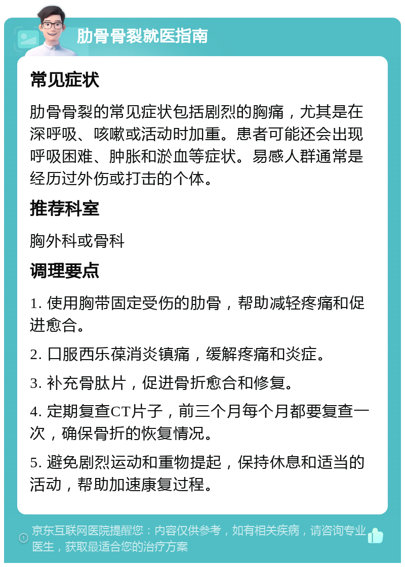 肋骨骨裂就医指南 常见症状 肋骨骨裂的常见症状包括剧烈的胸痛，尤其是在深呼吸、咳嗽或活动时加重。患者可能还会出现呼吸困难、肿胀和淤血等症状。易感人群通常是经历过外伤或打击的个体。 推荐科室 胸外科或骨科 调理要点 1. 使用胸带固定受伤的肋骨，帮助减轻疼痛和促进愈合。 2. 口服西乐葆消炎镇痛，缓解疼痛和炎症。 3. 补充骨肽片，促进骨折愈合和修复。 4. 定期复查CT片子，前三个月每个月都要复查一次，确保骨折的恢复情况。 5. 避免剧烈运动和重物提起，保持休息和适当的活动，帮助加速康复过程。