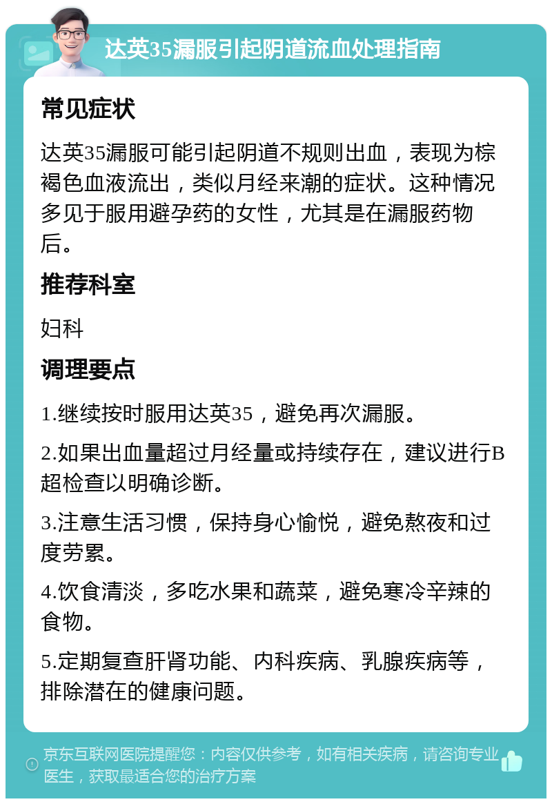 达英35漏服引起阴道流血处理指南 常见症状 达英35漏服可能引起阴道不规则出血，表现为棕褐色血液流出，类似月经来潮的症状。这种情况多见于服用避孕药的女性，尤其是在漏服药物后。 推荐科室 妇科 调理要点 1.继续按时服用达英35，避免再次漏服。 2.如果出血量超过月经量或持续存在，建议进行B超检查以明确诊断。 3.注意生活习惯，保持身心愉悦，避免熬夜和过度劳累。 4.饮食清淡，多吃水果和蔬菜，避免寒冷辛辣的食物。 5.定期复查肝肾功能、内科疾病、乳腺疾病等，排除潜在的健康问题。