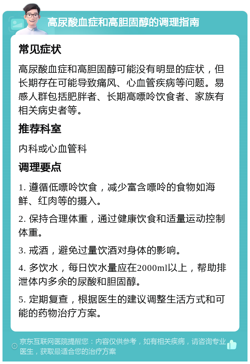 高尿酸血症和高胆固醇的调理指南 常见症状 高尿酸血症和高胆固醇可能没有明显的症状，但长期存在可能导致痛风、心血管疾病等问题。易感人群包括肥胖者、长期高嘌呤饮食者、家族有相关病史者等。 推荐科室 内科或心血管科 调理要点 1. 遵循低嘌呤饮食，减少富含嘌呤的食物如海鲜、红肉等的摄入。 2. 保持合理体重，通过健康饮食和适量运动控制体重。 3. 戒酒，避免过量饮酒对身体的影响。 4. 多饮水，每日饮水量应在2000ml以上，帮助排泄体内多余的尿酸和胆固醇。 5. 定期复查，根据医生的建议调整生活方式和可能的药物治疗方案。