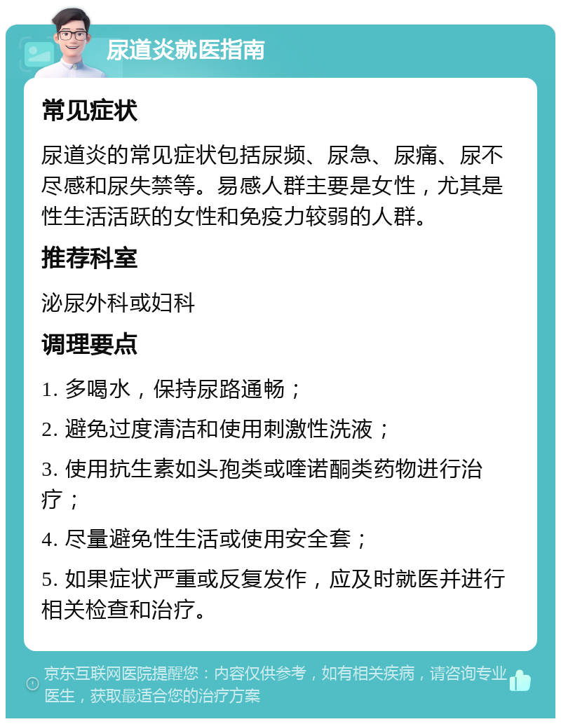 尿道炎就医指南 常见症状 尿道炎的常见症状包括尿频、尿急、尿痛、尿不尽感和尿失禁等。易感人群主要是女性，尤其是性生活活跃的女性和免疫力较弱的人群。 推荐科室 泌尿外科或妇科 调理要点 1. 多喝水，保持尿路通畅； 2. 避免过度清洁和使用刺激性洗液； 3. 使用抗生素如头孢类或喹诺酮类药物进行治疗； 4. 尽量避免性生活或使用安全套； 5. 如果症状严重或反复发作，应及时就医并进行相关检查和治疗。