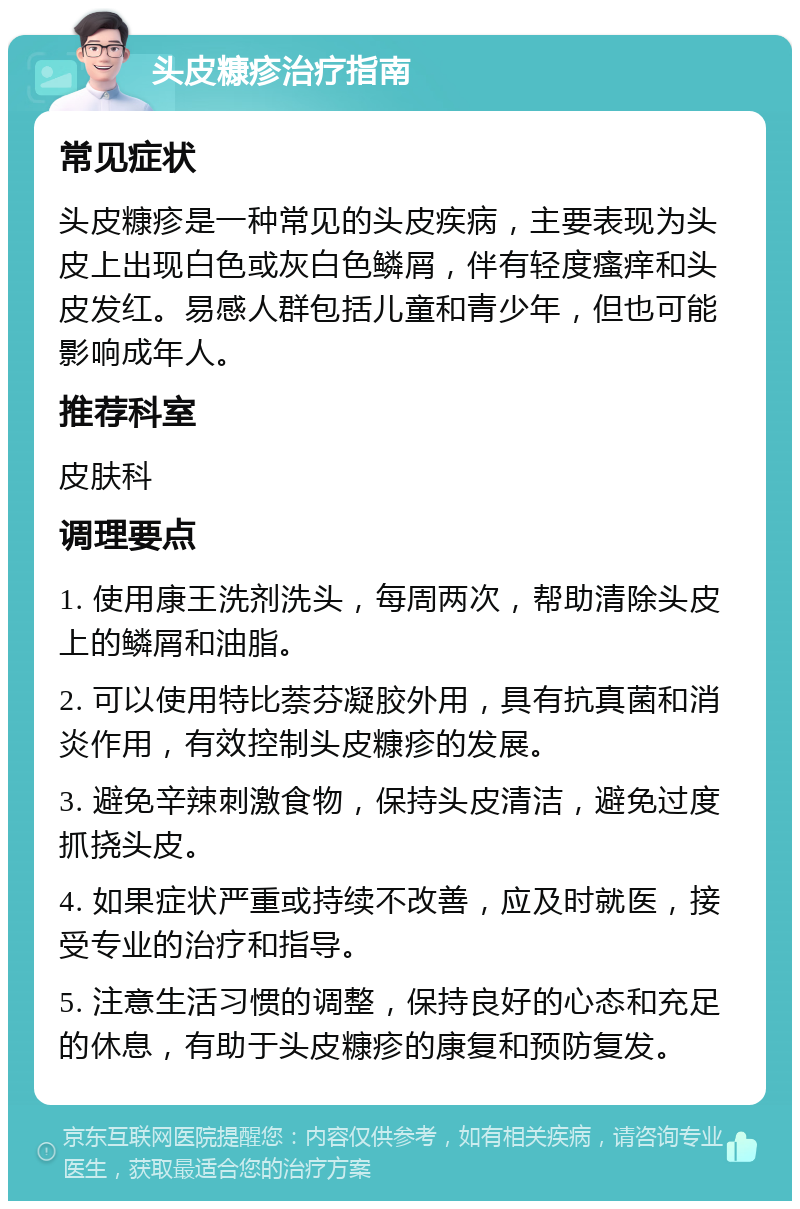 头皮糠疹治疗指南 常见症状 头皮糠疹是一种常见的头皮疾病，主要表现为头皮上出现白色或灰白色鳞屑，伴有轻度瘙痒和头皮发红。易感人群包括儿童和青少年，但也可能影响成年人。 推荐科室 皮肤科 调理要点 1. 使用康王洗剂洗头，每周两次，帮助清除头皮上的鳞屑和油脂。 2. 可以使用特比萘芬凝胶外用，具有抗真菌和消炎作用，有效控制头皮糠疹的发展。 3. 避免辛辣刺激食物，保持头皮清洁，避免过度抓挠头皮。 4. 如果症状严重或持续不改善，应及时就医，接受专业的治疗和指导。 5. 注意生活习惯的调整，保持良好的心态和充足的休息，有助于头皮糠疹的康复和预防复发。