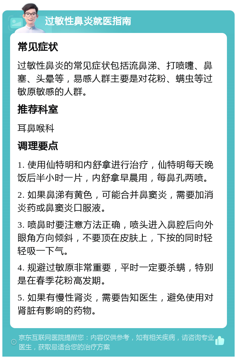 过敏性鼻炎就医指南 常见症状 过敏性鼻炎的常见症状包括流鼻涕、打喷嚏、鼻塞、头晕等，易感人群主要是对花粉、螨虫等过敏原敏感的人群。 推荐科室 耳鼻喉科 调理要点 1. 使用仙特明和内舒拿进行治疗，仙特明每天晚饭后半小时一片，内舒拿早晨用，每鼻孔两喷。 2. 如果鼻涕有黄色，可能合并鼻窦炎，需要加消炎药或鼻窦炎口服液。 3. 喷鼻时要注意方法正确，喷头进入鼻腔后向外眼角方向倾斜，不要顶在皮肤上，下按的同时轻轻吸一下气。 4. 规避过敏原非常重要，平时一定要杀螨，特别是在春季花粉高发期。 5. 如果有慢性肾炎，需要告知医生，避免使用对肾脏有影响的药物。