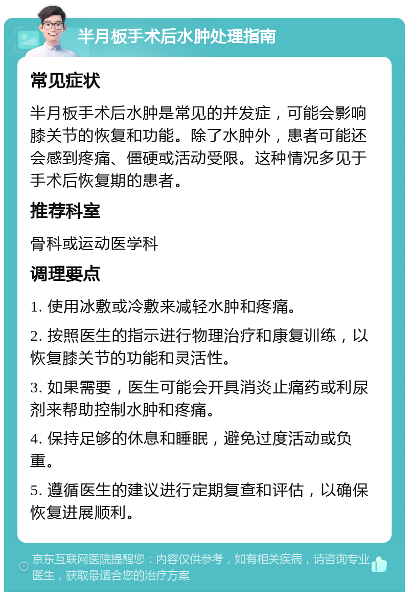 半月板手术后水肿处理指南 常见症状 半月板手术后水肿是常见的并发症，可能会影响膝关节的恢复和功能。除了水肿外，患者可能还会感到疼痛、僵硬或活动受限。这种情况多见于手术后恢复期的患者。 推荐科室 骨科或运动医学科 调理要点 1. 使用冰敷或冷敷来减轻水肿和疼痛。 2. 按照医生的指示进行物理治疗和康复训练，以恢复膝关节的功能和灵活性。 3. 如果需要，医生可能会开具消炎止痛药或利尿剂来帮助控制水肿和疼痛。 4. 保持足够的休息和睡眠，避免过度活动或负重。 5. 遵循医生的建议进行定期复查和评估，以确保恢复进展顺利。