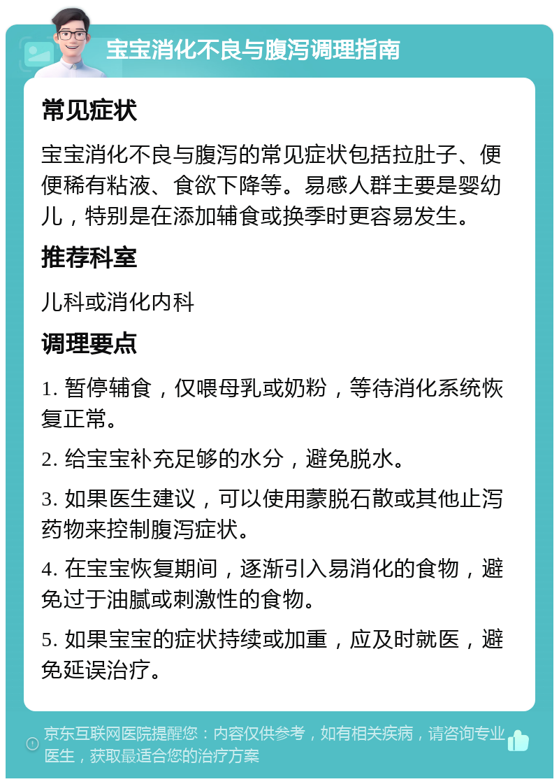 宝宝消化不良与腹泻调理指南 常见症状 宝宝消化不良与腹泻的常见症状包括拉肚子、便便稀有粘液、食欲下降等。易感人群主要是婴幼儿，特别是在添加辅食或换季时更容易发生。 推荐科室 儿科或消化内科 调理要点 1. 暂停辅食，仅喂母乳或奶粉，等待消化系统恢复正常。 2. 给宝宝补充足够的水分，避免脱水。 3. 如果医生建议，可以使用蒙脱石散或其他止泻药物来控制腹泻症状。 4. 在宝宝恢复期间，逐渐引入易消化的食物，避免过于油腻或刺激性的食物。 5. 如果宝宝的症状持续或加重，应及时就医，避免延误治疗。