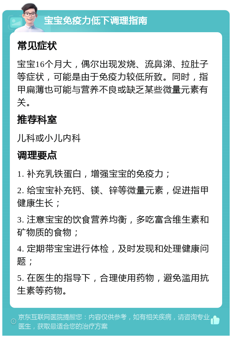 宝宝免疫力低下调理指南 常见症状 宝宝16个月大，偶尔出现发烧、流鼻涕、拉肚子等症状，可能是由于免疫力较低所致。同时，指甲扁薄也可能与营养不良或缺乏某些微量元素有关。 推荐科室 儿科或小儿内科 调理要点 1. 补充乳铁蛋白，增强宝宝的免疫力； 2. 给宝宝补充钙、镁、锌等微量元素，促进指甲健康生长； 3. 注意宝宝的饮食营养均衡，多吃富含维生素和矿物质的食物； 4. 定期带宝宝进行体检，及时发现和处理健康问题； 5. 在医生的指导下，合理使用药物，避免滥用抗生素等药物。