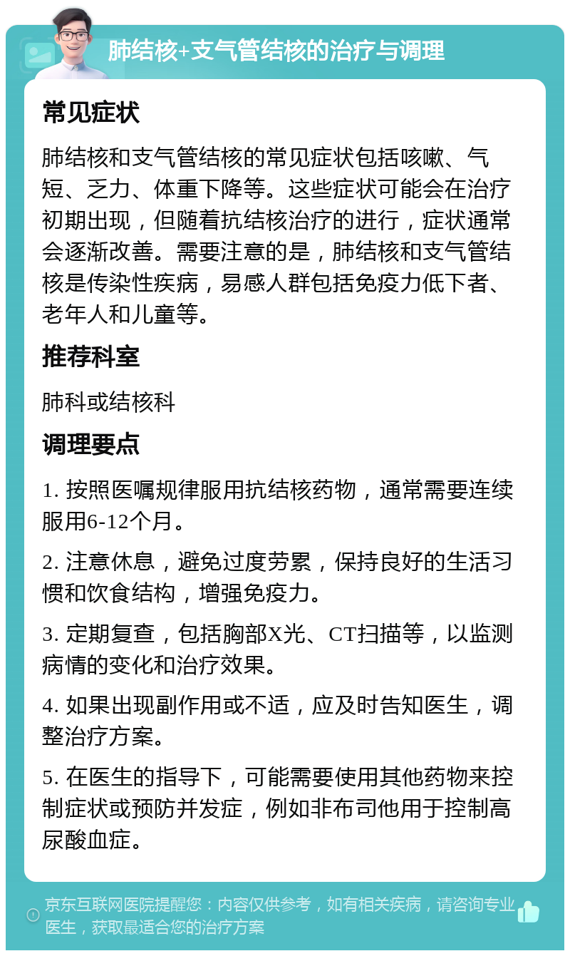 肺结核+支气管结核的治疗与调理 常见症状 肺结核和支气管结核的常见症状包括咳嗽、气短、乏力、体重下降等。这些症状可能会在治疗初期出现，但随着抗结核治疗的进行，症状通常会逐渐改善。需要注意的是，肺结核和支气管结核是传染性疾病，易感人群包括免疫力低下者、老年人和儿童等。 推荐科室 肺科或结核科 调理要点 1. 按照医嘱规律服用抗结核药物，通常需要连续服用6-12个月。 2. 注意休息，避免过度劳累，保持良好的生活习惯和饮食结构，增强免疫力。 3. 定期复查，包括胸部X光、CT扫描等，以监测病情的变化和治疗效果。 4. 如果出现副作用或不适，应及时告知医生，调整治疗方案。 5. 在医生的指导下，可能需要使用其他药物来控制症状或预防并发症，例如非布司他用于控制高尿酸血症。