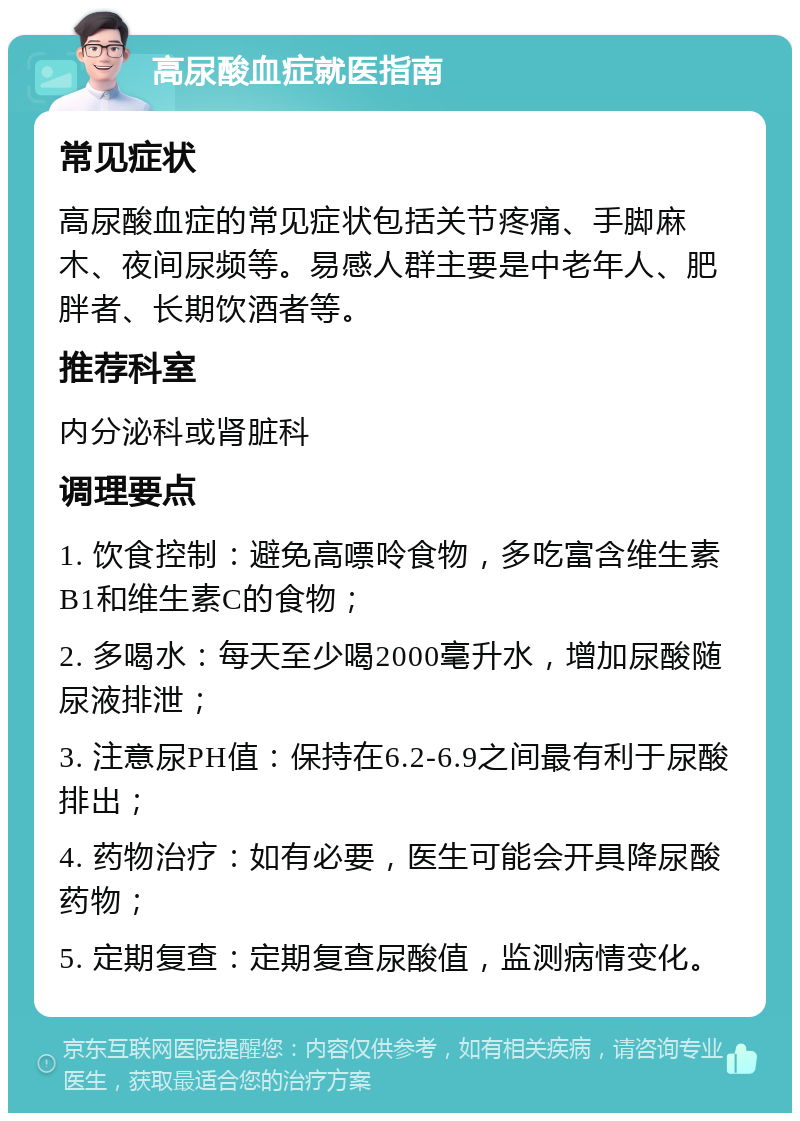 高尿酸血症就医指南 常见症状 高尿酸血症的常见症状包括关节疼痛、手脚麻木、夜间尿频等。易感人群主要是中老年人、肥胖者、长期饮酒者等。 推荐科室 内分泌科或肾脏科 调理要点 1. 饮食控制：避免高嘌呤食物，多吃富含维生素B1和维生素C的食物； 2. 多喝水：每天至少喝2000毫升水，增加尿酸随尿液排泄； 3. 注意尿PH值：保持在6.2-6.9之间最有利于尿酸排出； 4. 药物治疗：如有必要，医生可能会开具降尿酸药物； 5. 定期复查：定期复查尿酸值，监测病情变化。