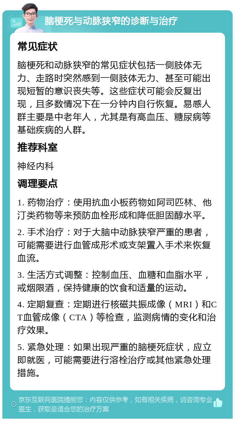 脑梗死与动脉狭窄的诊断与治疗 常见症状 脑梗死和动脉狭窄的常见症状包括一侧肢体无力、走路时突然感到一侧肢体无力、甚至可能出现短暂的意识丧失等。这些症状可能会反复出现，且多数情况下在一分钟内自行恢复。易感人群主要是中老年人，尤其是有高血压、糖尿病等基础疾病的人群。 推荐科室 神经内科 调理要点 1. 药物治疗：使用抗血小板药物如阿司匹林、他汀类药物等来预防血栓形成和降低胆固醇水平。 2. 手术治疗：对于大脑中动脉狭窄严重的患者，可能需要进行血管成形术或支架置入手术来恢复血流。 3. 生活方式调整：控制血压、血糖和血脂水平，戒烟限酒，保持健康的饮食和适量的运动。 4. 定期复查：定期进行核磁共振成像（MRI）和CT血管成像（CTA）等检查，监测病情的变化和治疗效果。 5. 紧急处理：如果出现严重的脑梗死症状，应立即就医，可能需要进行溶栓治疗或其他紧急处理措施。