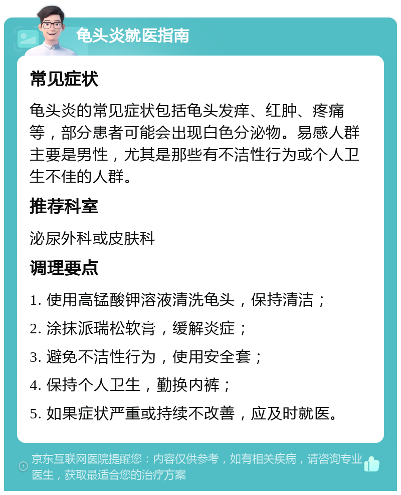 龟头炎就医指南 常见症状 龟头炎的常见症状包括龟头发痒、红肿、疼痛等，部分患者可能会出现白色分泌物。易感人群主要是男性，尤其是那些有不洁性行为或个人卫生不佳的人群。 推荐科室 泌尿外科或皮肤科 调理要点 1. 使用高锰酸钾溶液清洗龟头，保持清洁； 2. 涂抹派瑞松软膏，缓解炎症； 3. 避免不洁性行为，使用安全套； 4. 保持个人卫生，勤换内裤； 5. 如果症状严重或持续不改善，应及时就医。