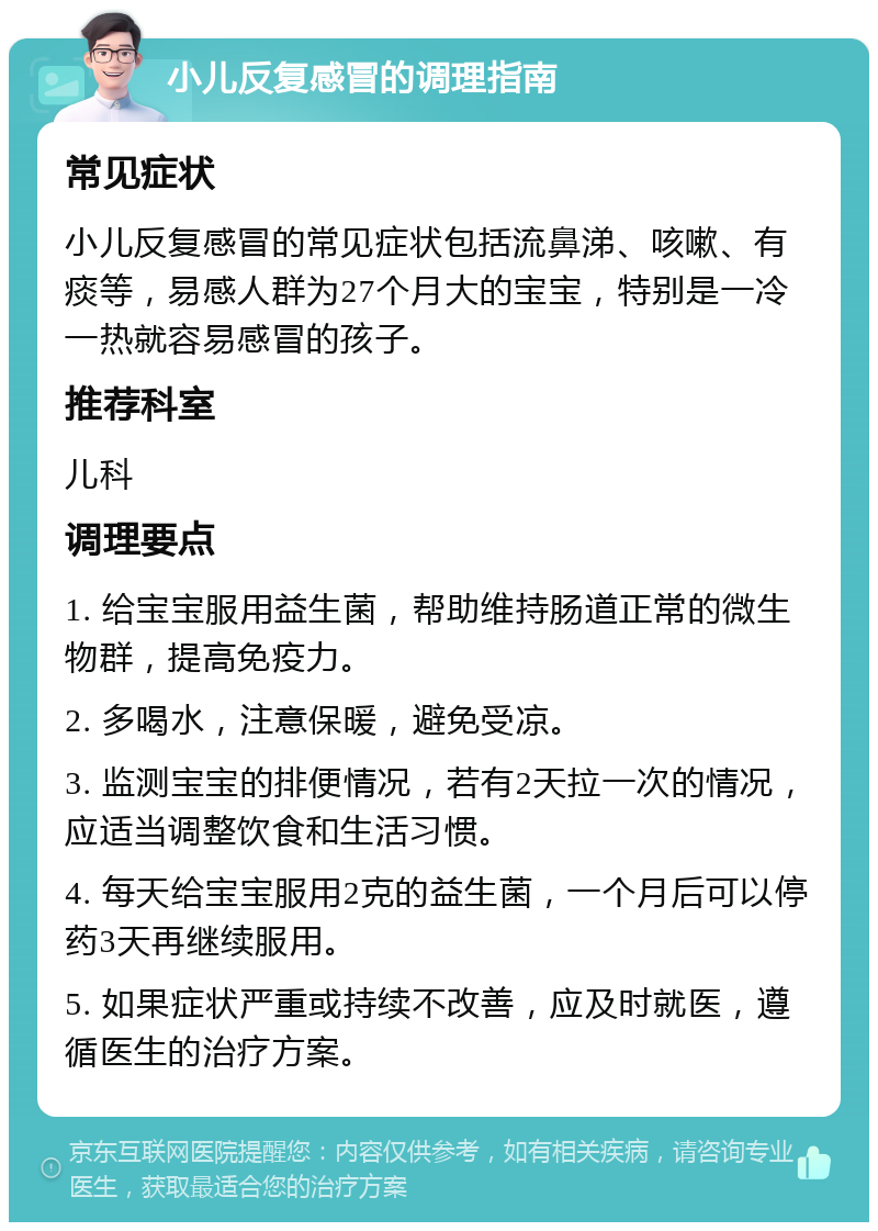 小儿反复感冒的调理指南 常见症状 小儿反复感冒的常见症状包括流鼻涕、咳嗽、有痰等，易感人群为27个月大的宝宝，特别是一冷一热就容易感冒的孩子。 推荐科室 儿科 调理要点 1. 给宝宝服用益生菌，帮助维持肠道正常的微生物群，提高免疫力。 2. 多喝水，注意保暖，避免受凉。 3. 监测宝宝的排便情况，若有2天拉一次的情况，应适当调整饮食和生活习惯。 4. 每天给宝宝服用2克的益生菌，一个月后可以停药3天再继续服用。 5. 如果症状严重或持续不改善，应及时就医，遵循医生的治疗方案。