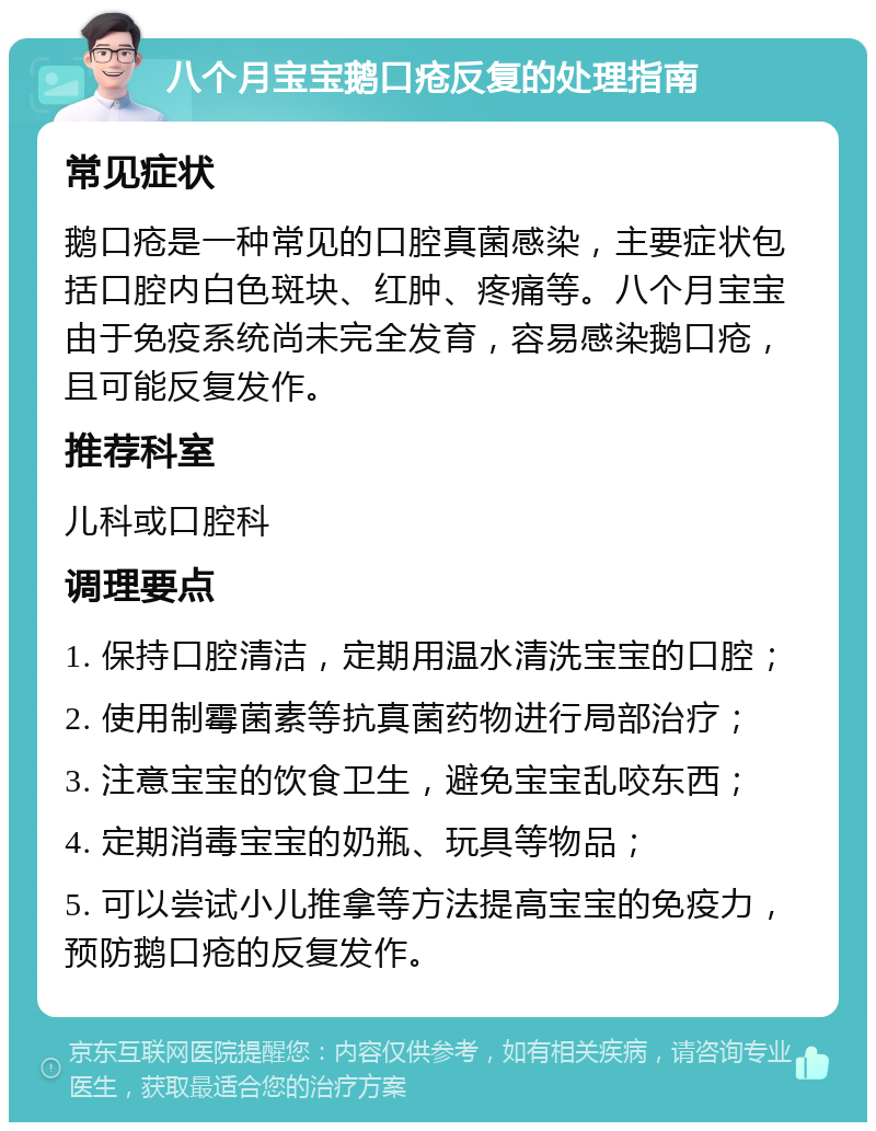 八个月宝宝鹅口疮反复的处理指南 常见症状 鹅口疮是一种常见的口腔真菌感染，主要症状包括口腔内白色斑块、红肿、疼痛等。八个月宝宝由于免疫系统尚未完全发育，容易感染鹅口疮，且可能反复发作。 推荐科室 儿科或口腔科 调理要点 1. 保持口腔清洁，定期用温水清洗宝宝的口腔； 2. 使用制霉菌素等抗真菌药物进行局部治疗； 3. 注意宝宝的饮食卫生，避免宝宝乱咬东西； 4. 定期消毒宝宝的奶瓶、玩具等物品； 5. 可以尝试小儿推拿等方法提高宝宝的免疫力，预防鹅口疮的反复发作。