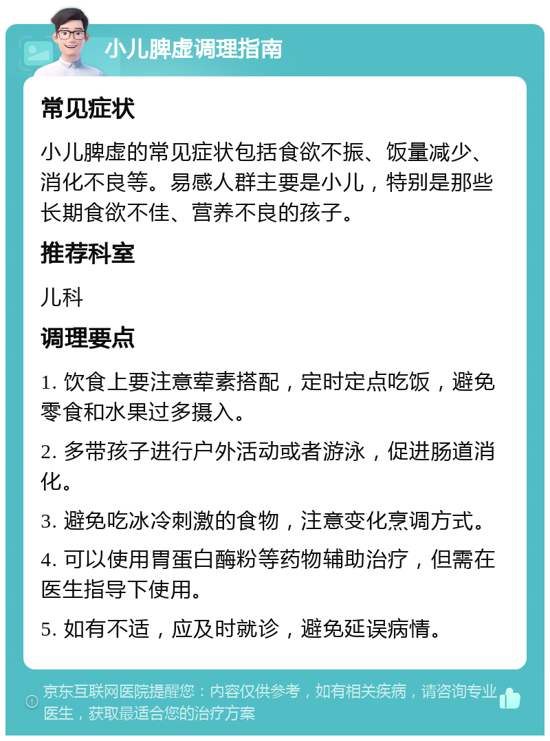 小儿脾虚调理指南 常见症状 小儿脾虚的常见症状包括食欲不振、饭量减少、消化不良等。易感人群主要是小儿，特别是那些长期食欲不佳、营养不良的孩子。 推荐科室 儿科 调理要点 1. 饮食上要注意荤素搭配，定时定点吃饭，避免零食和水果过多摄入。 2. 多带孩子进行户外活动或者游泳，促进肠道消化。 3. 避免吃冰冷刺激的食物，注意变化烹调方式。 4. 可以使用胃蛋白酶粉等药物辅助治疗，但需在医生指导下使用。 5. 如有不适，应及时就诊，避免延误病情。