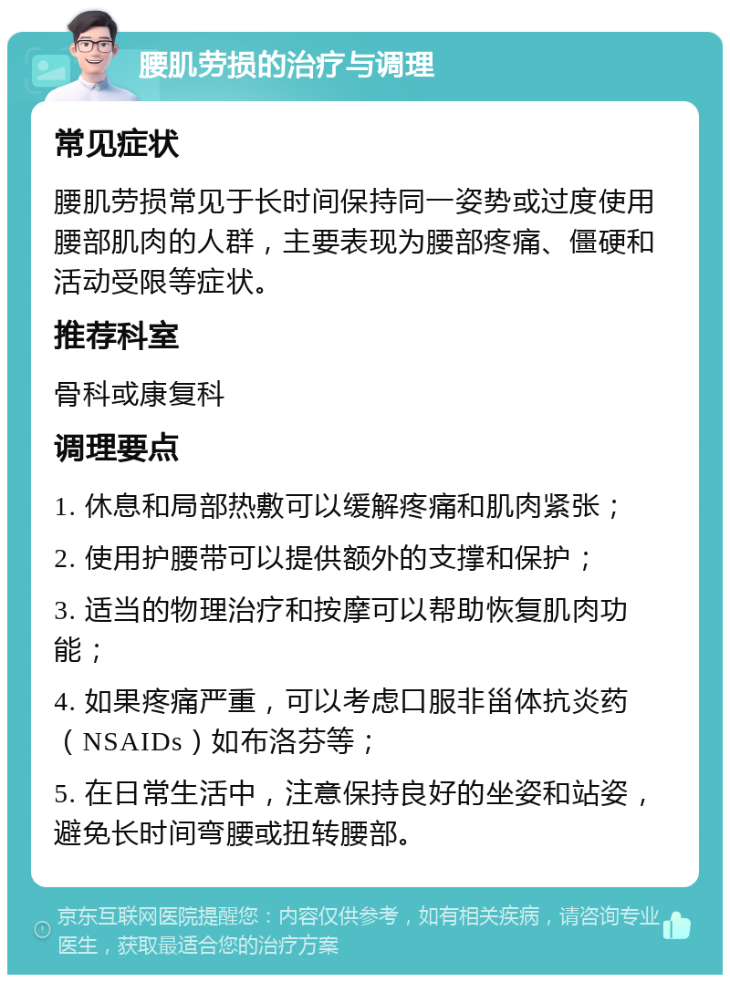 腰肌劳损的治疗与调理 常见症状 腰肌劳损常见于长时间保持同一姿势或过度使用腰部肌肉的人群，主要表现为腰部疼痛、僵硬和活动受限等症状。 推荐科室 骨科或康复科 调理要点 1. 休息和局部热敷可以缓解疼痛和肌肉紧张； 2. 使用护腰带可以提供额外的支撑和保护； 3. 适当的物理治疗和按摩可以帮助恢复肌肉功能； 4. 如果疼痛严重，可以考虑口服非甾体抗炎药（NSAIDs）如布洛芬等； 5. 在日常生活中，注意保持良好的坐姿和站姿，避免长时间弯腰或扭转腰部。