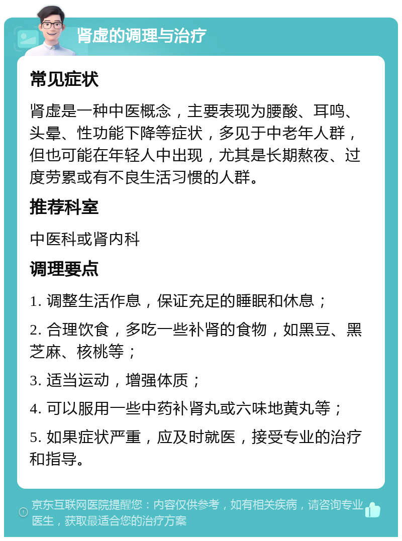 肾虚的调理与治疗 常见症状 肾虚是一种中医概念，主要表现为腰酸、耳鸣、头晕、性功能下降等症状，多见于中老年人群，但也可能在年轻人中出现，尤其是长期熬夜、过度劳累或有不良生活习惯的人群。 推荐科室 中医科或肾内科 调理要点 1. 调整生活作息，保证充足的睡眠和休息； 2. 合理饮食，多吃一些补肾的食物，如黑豆、黑芝麻、核桃等； 3. 适当运动，增强体质； 4. 可以服用一些中药补肾丸或六味地黄丸等； 5. 如果症状严重，应及时就医，接受专业的治疗和指导。