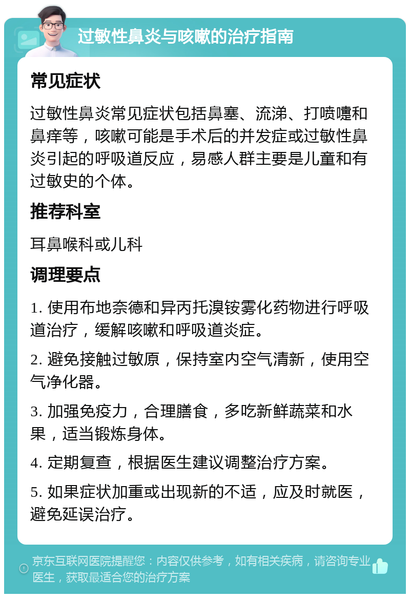 过敏性鼻炎与咳嗽的治疗指南 常见症状 过敏性鼻炎常见症状包括鼻塞、流涕、打喷嚏和鼻痒等，咳嗽可能是手术后的并发症或过敏性鼻炎引起的呼吸道反应，易感人群主要是儿童和有过敏史的个体。 推荐科室 耳鼻喉科或儿科 调理要点 1. 使用布地奈德和异丙托溴铵雾化药物进行呼吸道治疗，缓解咳嗽和呼吸道炎症。 2. 避免接触过敏原，保持室内空气清新，使用空气净化器。 3. 加强免疫力，合理膳食，多吃新鲜蔬菜和水果，适当锻炼身体。 4. 定期复查，根据医生建议调整治疗方案。 5. 如果症状加重或出现新的不适，应及时就医，避免延误治疗。